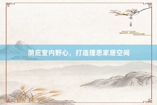 荫庇室内野心，打造理思家居空间